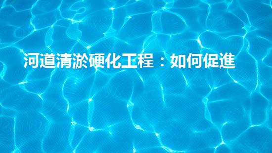 河道清淤硬化工程：如何促進水資源的可持續(xù)利用？